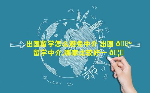 出国留学怎么避免中介 出国 🌺 留学中介,哪家比较好一 🦊 点